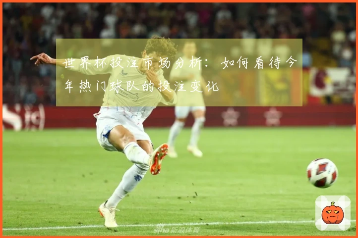 世界杯投注市场分析：如何看待今年热门球队的投注变化